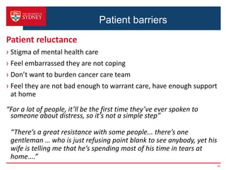 Patient barriers
Patient reluctance
› Stigma of mental health care
› Feel embarrassed they are not coping
› Don’t want to burden cancer care team
› Feel they are not bad enough to warrant care, have enough support
at home
“For a lot of people, it’ll be the first time they’ve ever spoken to
someone about distress, so it’s not a simple step”
“There’s a great resistance with some people... there’s one
gentleman … who is just refusing point blank to see anybody, yet his
wife is telling me that he’s spending most of his time in tears at
home....”
33
 