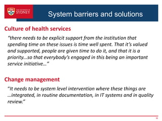 System barriers and solutions
Culture of health services
“there needs to be explicit support from the institution that
spending time on these issues is time well spent. That it’s valued
and supported, people are given time to do it, and that it is a
priority...so that everybody’s engaged in this being an important
service initiative…”
Change management
“It needs to be system level intervention where these things are
…integrated, in routine documentation, in IT systems and in quality
review.”
36
 