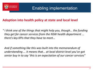 Enabling implementation
Adoption into health policy at state and local level
“ I think one of the things that might help you, though... the funding
they get for cancer services from the NSW health department ...
there’s key KPIs that they have to meet…
And if something like this was built into the memorandum of
understanding ... it means that... at local district level you’ve got
senior buy in to say ‘this is an expectation of our cancer services”
37
 