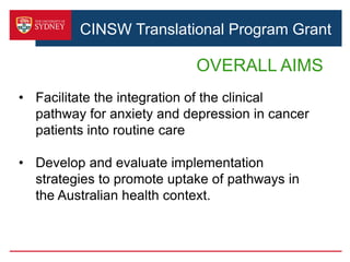 CINSW Translational Program Grant
OVERALL AIMS
• Facilitate the integration of the clinical
pathway for anxiety and depression in cancer
patients into routine care
• Develop and evaluate implementation
strategies to promote uptake of pathways in
the Australian health context.
 