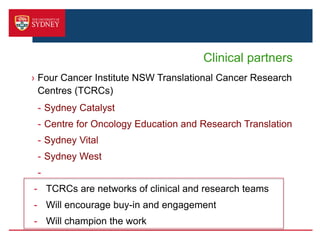 Clinical partners
› Four Cancer Institute NSW Translational Cancer Research
Centres (TCRCs)
- Sydney Catalyst
- Centre for Oncology Education and Research Translation
- Sydney Vital
- Sydney West
-
- TCRCs are networks of clinical and research teams
- Will encourage buy-in and engagement
- Will champion the work
 