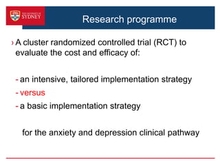 Research programme
› A cluster randomized controlled trial (RCT) to
evaluate the cost and efficacy of:
- an intensive, tailored implementation strategy
- versus
- a basic implementation strategy
for the anxiety and depression clinical pathway
 
