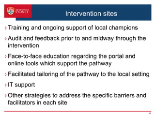 Intervention sites
› Training and ongoing support of local champions
› Audit and feedback prior to and midway through the
intervention
› Face-to-face education regarding the portal and
online tools which support the pathway
› Facilitated tailoring of the pathway to the local setting
› IT support
› Other strategies to address the specific barriers and
facilitators in each site
48
 