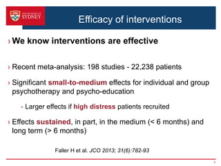 Efficacy of interventions
› We know interventions are effective
› Recent meta-analysis: 198 studies - 22,238 patients
› Significant small-to-medium effects for individual and group
psychotherapy and psycho-education
- Larger effects if high distress patients recruited
› Effects sustained, in part, in the medium (< 6 months) and
long term (> 6 months)
5
Faller H et al. JCO 2013; 31(6):782-93
 