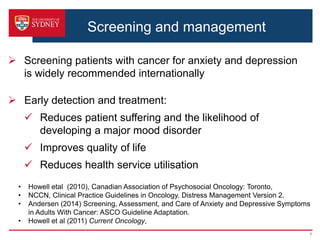 Screening and management
 Screening patients with cancer for anxiety and depression
is widely recommended internationally
 Early detection and treatment:
 Reduces patient suffering and the likelihood of
developing a major mood disorder
 Improves quality of life
 Reduces health service utilisation
7
• Howell etal (2010), Canadian Association of Psychosocial Oncology: Toronto,
• NCCN, Clinical Practice Guidelines in Oncology. Distress Management Version 2.
• Andersen (2014) Screening, Assessment, and Care of Anxiety and Depressive Symptoms
in Adults With Cancer: ASCO Guideline Adaptation.
• Howell et al (2011) Current Oncology,
 