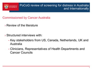 PoCoG review of screening for distress in Australia
and Internationally
› Review of the literature
› Structured interviews with:
- Key stakeholders from US, Canada, Netherlands, UK and
Australia
- Clinicians, Representatives of Health Departments and
Cancer Councils
Commissioned by Cancer Australia
9
 