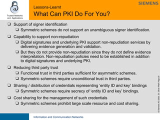 Lessons-Learnt   What Can PKI Do For You? Support of signer identification  Symmetric schemes do not support an unambiguous signer identification. Capability to support non-repudiation Digital signatures and underlying PKI support non-repudiation services by delivering evidence generation and validation.  But they do not provide non-repudiation since they do not define evidence interpretation. Non-repudiation policies need to be established in addition to digital signatures and underlying PKI. Reducing third party trust Functional trust in third parties sufficient for asymmetric schemes. Symmetric schemes require unconditional trust in third parties. Sharing / distribution of credentials representing ‘entity ID and key’ bindings Symmetric schemes require secrecy of ‘entity ID and key’ bindings.  Cost sharing for the management of such credentials Symmetric schemes prohibit large scale resource and cost sharing.  