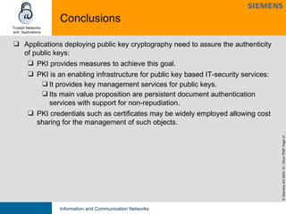 Conclusions Applications deploying public key cryptography need to assure the authenticity of public keys: PKI provides measures to achieve this goal. PKI is an enabling infrastructure for public key based IT-security services:  It provides key management services for public keys.  Its main value proposition are persistent document authentication services with support for non-repudiation. PKI credentials such as certificates may be widely employed allowing cost sharing for the management of such objects. 
