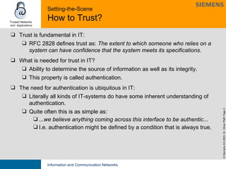 Setting-the-Scene How to Trust? Trust is fundamental in IT: RFC 2828 defines trust as:  The extent to which someone who relies on a system can have confidence that the system meets its specifications.   What is needed for trust in IT?  Ability to determine the source of information as well as its integrity.  This property is called authentication.  The need for authentication is ubiquitous in IT:  Literally all kinds of IT-systems do have some inherent understanding of authentication.  Quite often this is as simple as: ... we believe anything coming across this interface to be authentic ... I.e. authentication might be defined by a condition that is always true. 