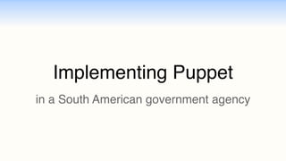 Implementing Puppet 
in a South American government agency 
 