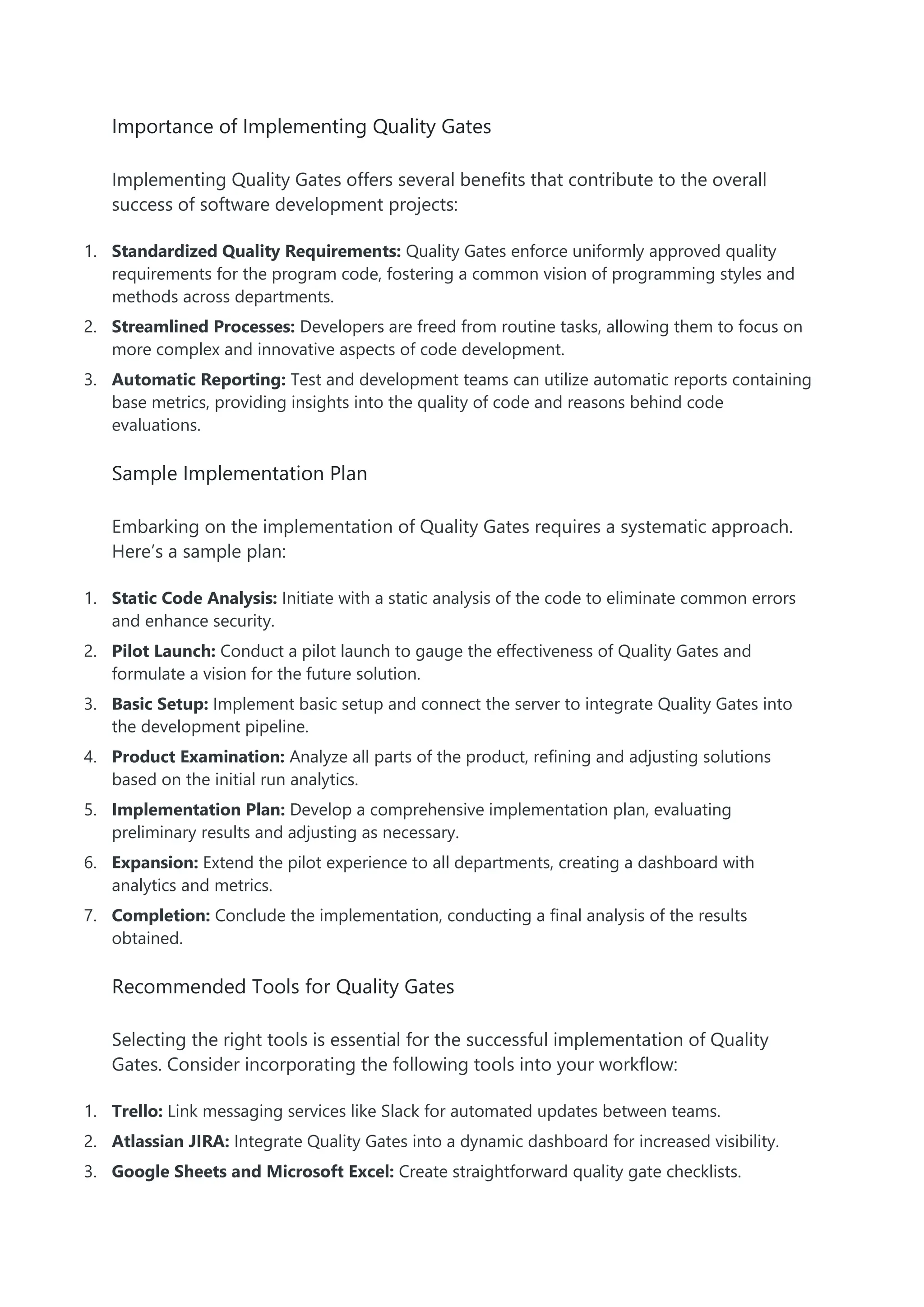 Importance of Implementing Quality Gates
Implementing Quality Gates offers several benefits that contribute to the overall
success of software development projects:
1. Standardized Quality Requirements: Quality Gates enforce uniformly approved quality
requirements for the program code, fostering a common vision of programming styles and
methods across departments.
2. Streamlined Processes: Developers are freed from routine tasks, allowing them to focus on
more complex and innovative aspects of code development.
3. Automatic Reporting: Test and development teams can utilize automatic reports containing
base metrics, providing insights into the quality of code and reasons behind code
evaluations.
Sample Implementation Plan
Embarking on the implementation of Quality Gates requires a systematic approach.
Here’s a sample plan:
1. Static Code Analysis: Initiate with a static analysis of the code to eliminate common errors
and enhance security.
2. Pilot Launch: Conduct a pilot launch to gauge the effectiveness of Quality Gates and
formulate a vision for the future solution.
3. Basic Setup: Implement basic setup and connect the server to integrate Quality Gates into
the development pipeline.
4. Product Examination: Analyze all parts of the product, refining and adjusting solutions
based on the initial run analytics.
5. Implementation Plan: Develop a comprehensive implementation plan, evaluating
preliminary results and adjusting as necessary.
6. Expansion: Extend the pilot experience to all departments, creating a dashboard with
analytics and metrics.
7. Completion: Conclude the implementation, conducting a final analysis of the results
obtained.
Recommended Tools for Quality Gates
Selecting the right tools is essential for the successful implementation of Quality
Gates. Consider incorporating the following tools into your workflow:
1. Trello: Link messaging services like Slack for automated updates between teams.
2. Atlassian JIRA: Integrate Quality Gates into a dynamic dashboard for increased visibility.
3. Google Sheets and Microsoft Excel: Create straightforward quality gate checklists.
 