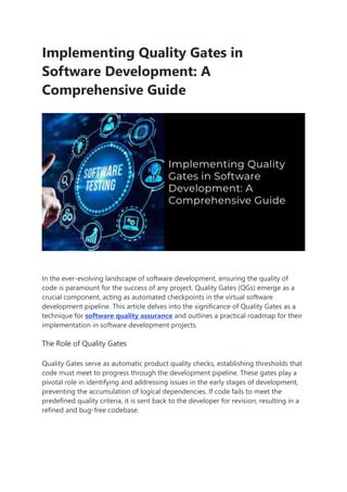 Implementing Quality Gates in
Software Development: A
Comprehensive Guide
In the ever-evolving landscape of software development, ensuring the quality of
code is paramount for the success of any project. Quality Gates (QGs) emerge as a
crucial component, acting as automated checkpoints in the virtual software
development pipeline. This article delves into the significance of Quality Gates as a
technique for software quality assurance and outlines a practical roadmap for their
implementation in software development projects.
The Role of Quality Gates
Quality Gates serve as automatic product quality checks, establishing thresholds that
code must meet to progress through the development pipeline. These gates play a
pivotal role in identifying and addressing issues in the early stages of development,
preventing the accumulation of logical dependencies. If code fails to meet the
predefined quality criteria, it is sent back to the developer for revision, resulting in a
refined and bug-free codebase.
 