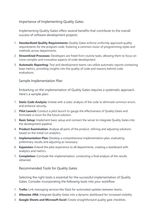 Importance of Implementing Quality Gates
Implementing Quality Gates offers several benefits that contribute to the overall
success of software development projects:
1. Standardized Quality Requirements: Quality Gates enforce uniformly approved quality
requirements for the program code, fostering a common vision of programming styles and
methods across departments.
2. Streamlined Processes: Developers are freed from routine tasks, allowing them to focus on
more complex and innovative aspects of code development.
3. Automatic Reporting: Test and development teams can utilize automatic reports containing
base metrics, providing insights into the quality of code and reasons behind code
evaluations.
Sample Implementation Plan
Embarking on the implementation of Quality Gates requires a systematic approach.
Here’s a sample plan:
1. Static Code Analysis: Initiate with a static analysis of the code to eliminate common errors
and enhance security.
2. Pilot Launch: Conduct a pilot launch to gauge the effectiveness of Quality Gates and
formulate a vision for the future solution.
3. Basic Setup: Implement basic setup and connect the server to integrate Quality Gates into
the development pipeline.
4. Product Examination: Analyze all parts of the product, refining and adjusting solutions
based on the initial run analytics.
5. Implementation Plan: Develop a comprehensive implementation plan, evaluating
preliminary results and adjusting as necessary.
6. Expansion: Extend the pilot experience to all departments, creating a dashboard with
analytics and metrics.
7. Completion: Conclude the implementation, conducting a final analysis of the results
obtained.
Recommended Tools for Quality Gates
Selecting the right tools is essential for the successful implementation of Quality
Gates. Consider incorporating the following tools into your workflow:
1. Trello: Link messaging services like Slack for automated updates between teams.
2. Atlassian JIRA: Integrate Quality Gates into a dynamic dashboard for increased visibility.
3. Google Sheets and Microsoft Excel: Create straightforward quality gate checklists.
 