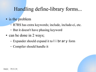 Handling define-library forms... 
● is the problem 
– R7RS has extra keywords; include, include-ci, etc. 
– But it doesn't have phasing keyword 
● can be done in 2 ways; 
– Expander should expand it to l i br ar y form 
– Compiler should handle it 
AAutuotro:r : 1 91.91.11.11.414 
 