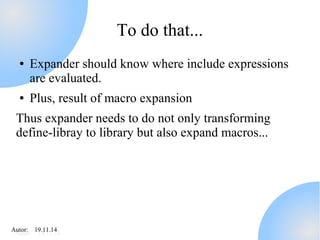 AAutuotro:r : 1 91.91.11.11.414 
To do that... 
● Expander should know where include expressions 
are evaluated. 
● Plus, result of macro expansion 
Thus expander needs to do not only transforming 
define-libray to library but also expand macros... 
 