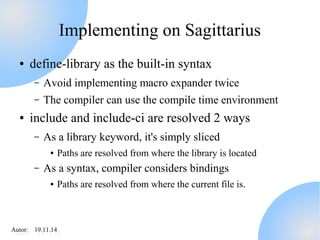 Implementing on Sagittarius 
● define-library as the built-in syntax 
– Avoid implementing macro expander twice 
– The compiler can use the compile time environment 
● include and include-ci are resolved 2 ways 
– As a library keyword, it's simply sliced 
● Paths are resolved from where the library is located 
– As a syntax, compiler considers bindings 
● Paths are resolved from where the current file is. 
AAutuotro:r : 1 91.91.11.11.414 
 