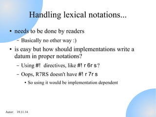 Handling lexical notations... 
● needs to be done by readers 
– Basically no other way :) 
● is easy but how should implementations write a 
datum in proper notations? 
– Using #! directives, like #! r 6r s? 
– Oops, R7RS doesn't have #! r 7r s 
● So using it would be implementation dependent 
AAutuotro:r : 1 91.91.11.11.414 
 