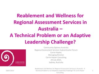 Reablement and Wellness for
Regional Assessment Services in
Australia –
A Technical Problem or an Adaptive
Leadership Challenge?
Community Options Australia
Regional Assessment Services Subcontractor Forum
Carrie Hayter,
Managing Director
Carrie Hayter Consulting
29 July 2015,
Sydney, Australia
28/07/2015
Reablement and Wellness for Regional Assessment Services in Australia - A
Technical Problem or an Adaptive Leadership Challenge? © Carrie Hayter
Consulting
1
 