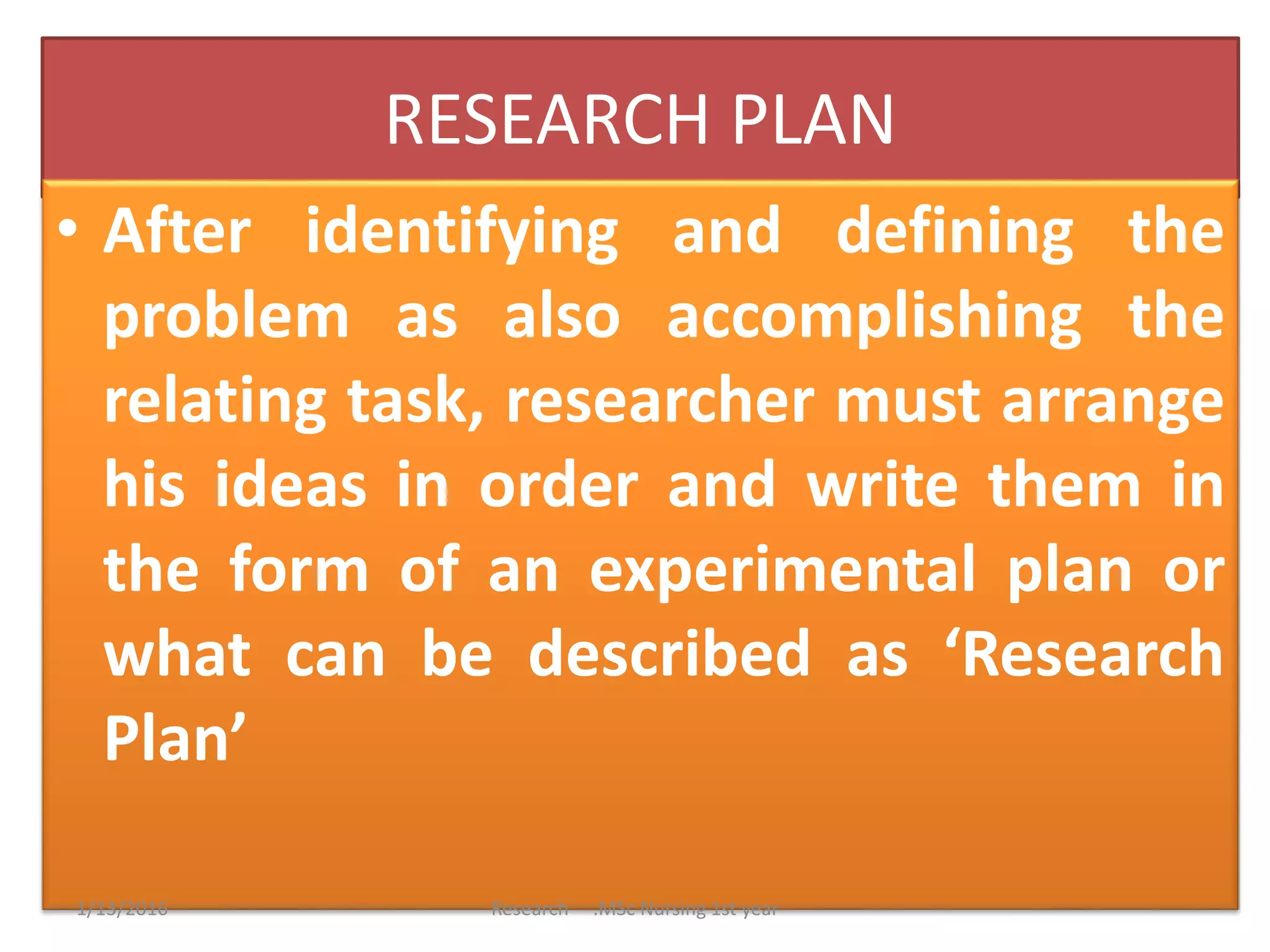 RESEARCH PLAN
• After identifying and defining the
problem as also accomplishing the
relating task, researcher must arrange
his ideas in order and write them in
the form of an experimental plan or
what can be described as ‘Research
Plan’
1/13/2016 Research .MSc Nursing 1st year
 