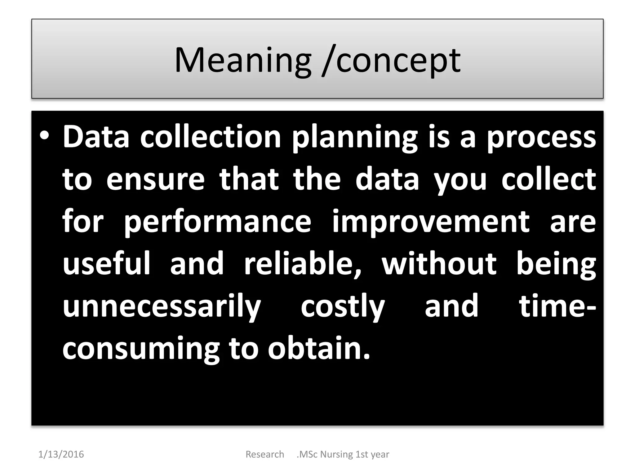 Meaning /concept
• Data collection planning is a process
to ensure that the data you collect
for performance improvement are
useful and reliable, without being
unnecessarily costly and time-
consuming to obtain.
1/13/2016 Research .MSc Nursing 1st year
 