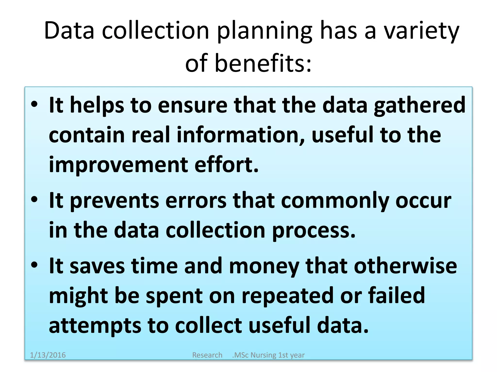 Data collection planning has a variety
of benefits:
• It helps to ensure that the data gathered
contain real information, useful to the
improvement effort.
• It prevents errors that commonly occur
in the data collection process.
• It saves time and money that otherwise
might be spent on repeated or failed
attempts to collect useful data.
1/13/2016 Research .MSc Nursing 1st year
 