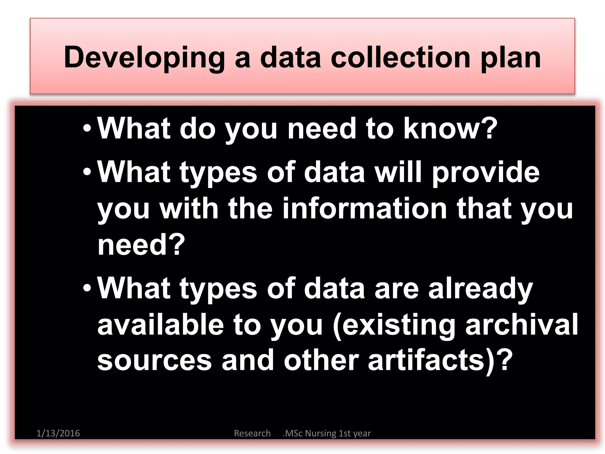 Developing a data collection plan
•What do you need to know?
•What types of data will provide
you with the information that you
need?
•What types of data are already
available to you (existing archival
sources and other artifacts)?
1/13/2016 Research .MSc Nursing 1st year
 