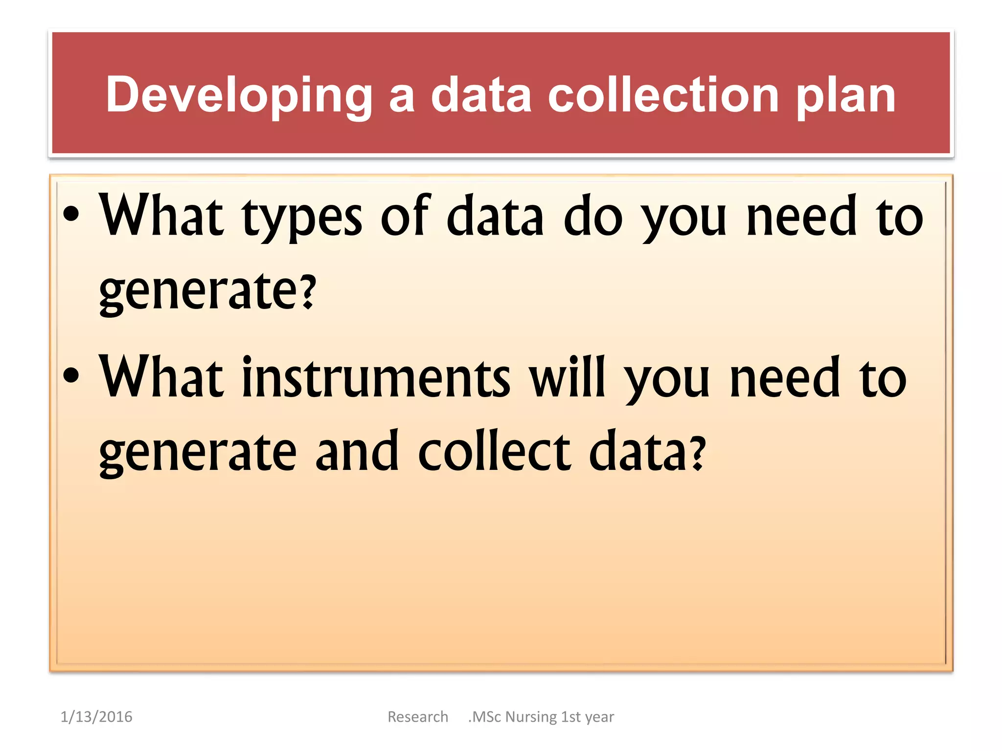 Developing a data collection plan
• What types of data do you need to
generate?
• What instruments will you need to
generate and collect data?
1/13/2016 Research .MSc Nursing 1st year
 