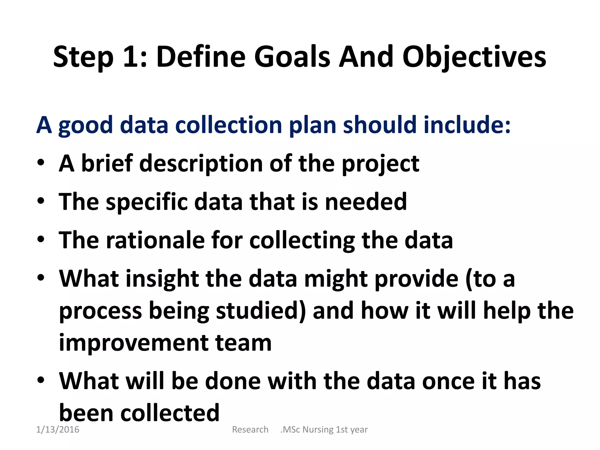 Step 1: Define Goals And Objectives
A good data collection plan should include:
• A brief description of the project
• The specific data that is needed
• The rationale for collecting the data
• What insight the data might provide (to a
process being studied) and how it will help the
improvement team
• What will be done with the data once it has
been collected1/13/2016 Research .MSc Nursing 1st year
 