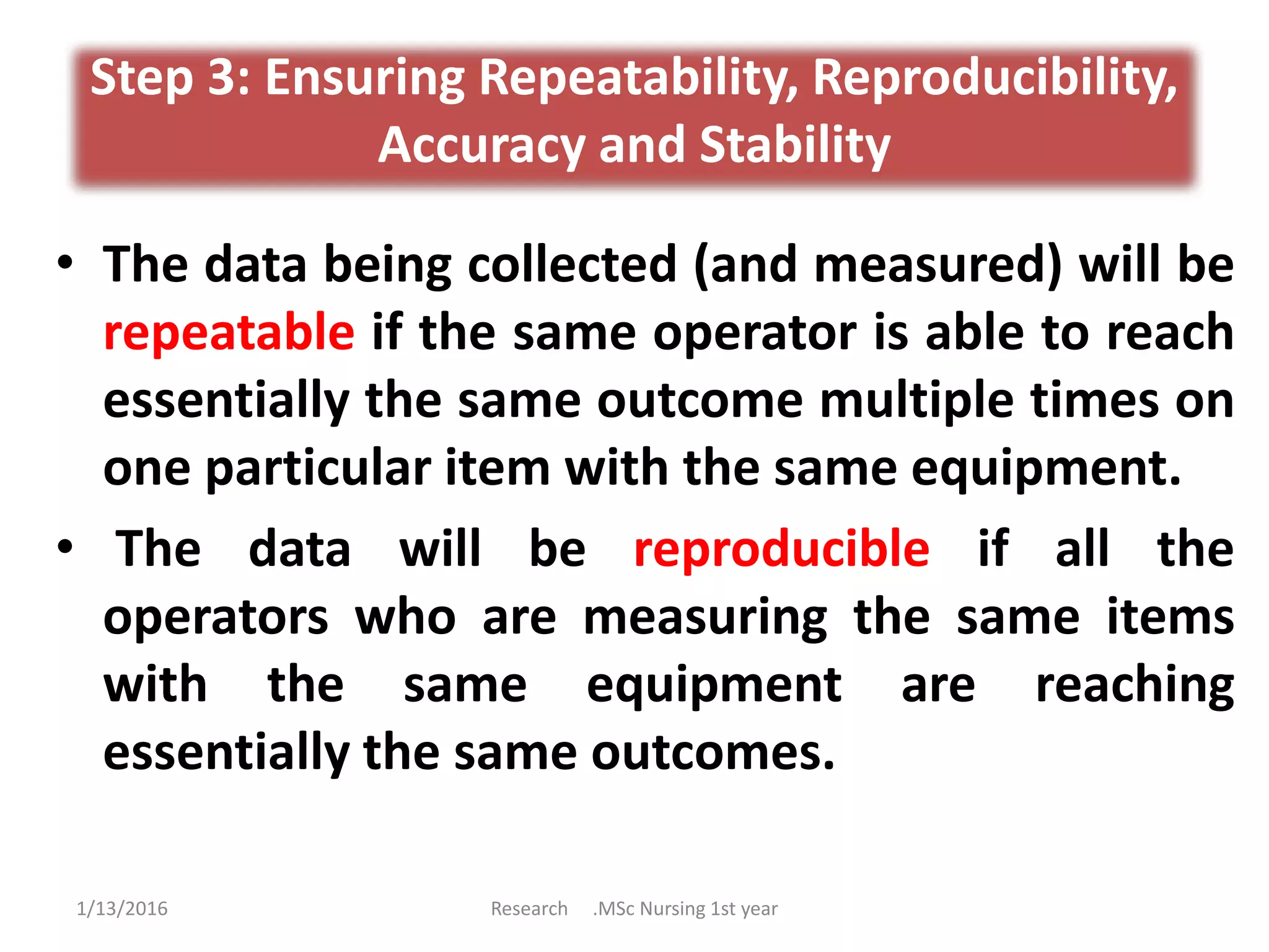 Step 3: Ensuring Repeatability, Reproducibility,
Accuracy and Stability
• The data being collected (and measured) will be
repeatable if the same operator is able to reach
essentially the same outcome multiple times on
one particular item with the same equipment.
• The data will be reproducible if all the
operators who are measuring the same items
with the same equipment are reaching
essentially the same outcomes.
1/13/2016 Research .MSc Nursing 1st year
 