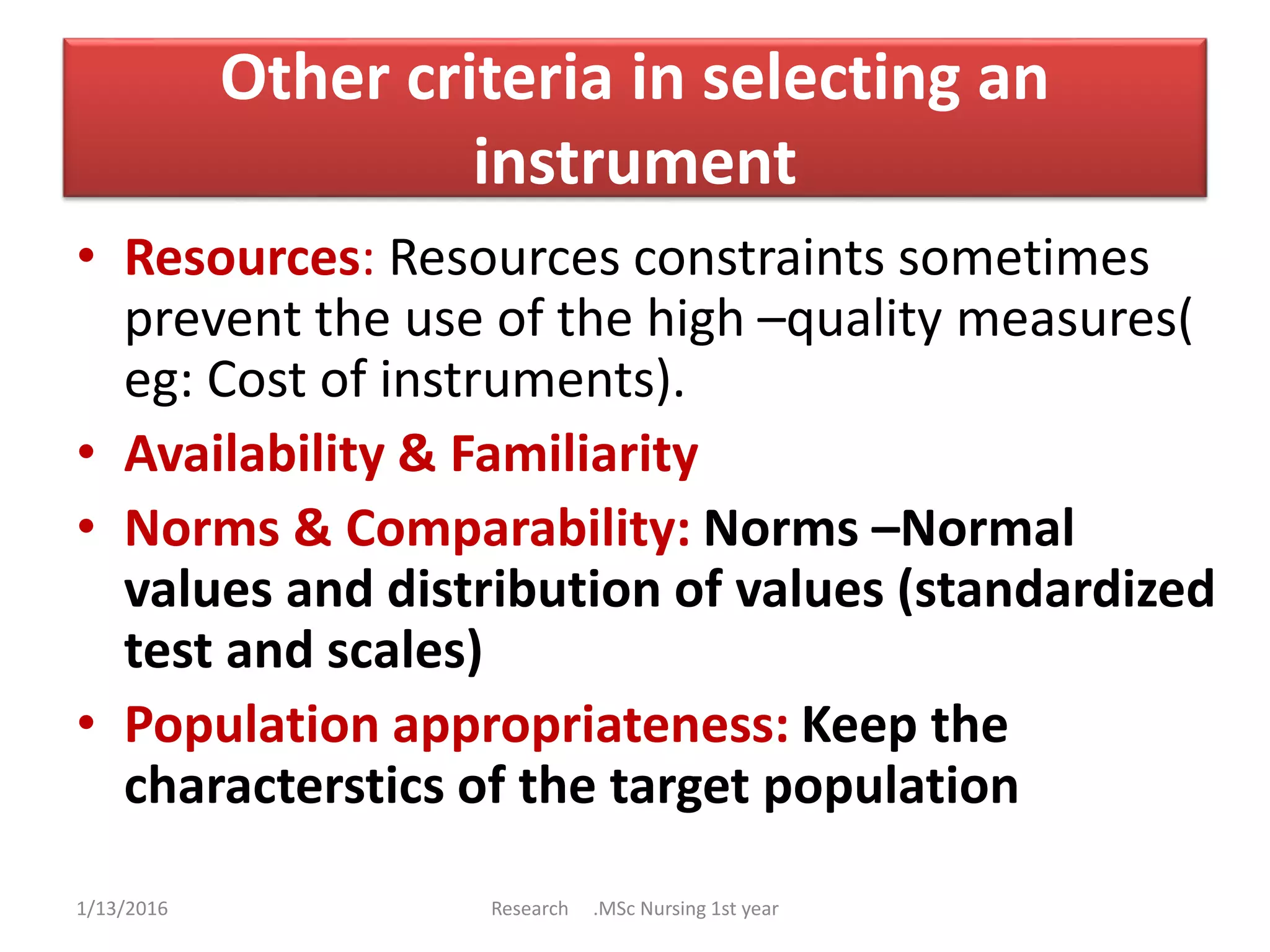 Other criteria in selecting an
instrument
• Resources: Resources constraints sometimes
prevent the use of the high –quality measures(
eg: Cost of instruments).
• Availability & Familiarity
• Norms & Comparability: Norms –Normal
values and distribution of values (standardized
test and scales)
• Population appropriateness: Keep the
characterstics of the target population
1/13/2016 Research .MSc Nursing 1st year
 