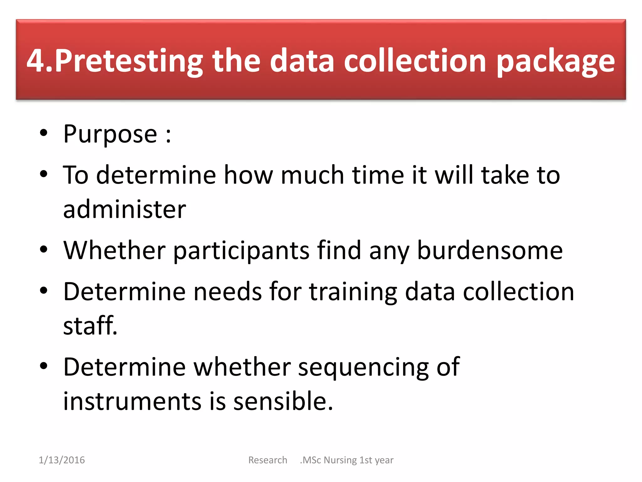 4.Pretesting the data collection package
• Purpose :
• To determine how much time it will take to
administer
• Whether participants find any burdensome
• Determine needs for training data collection
staff.
• Determine whether sequencing of
instruments is sensible.
1/13/2016 Research .MSc Nursing 1st year
 