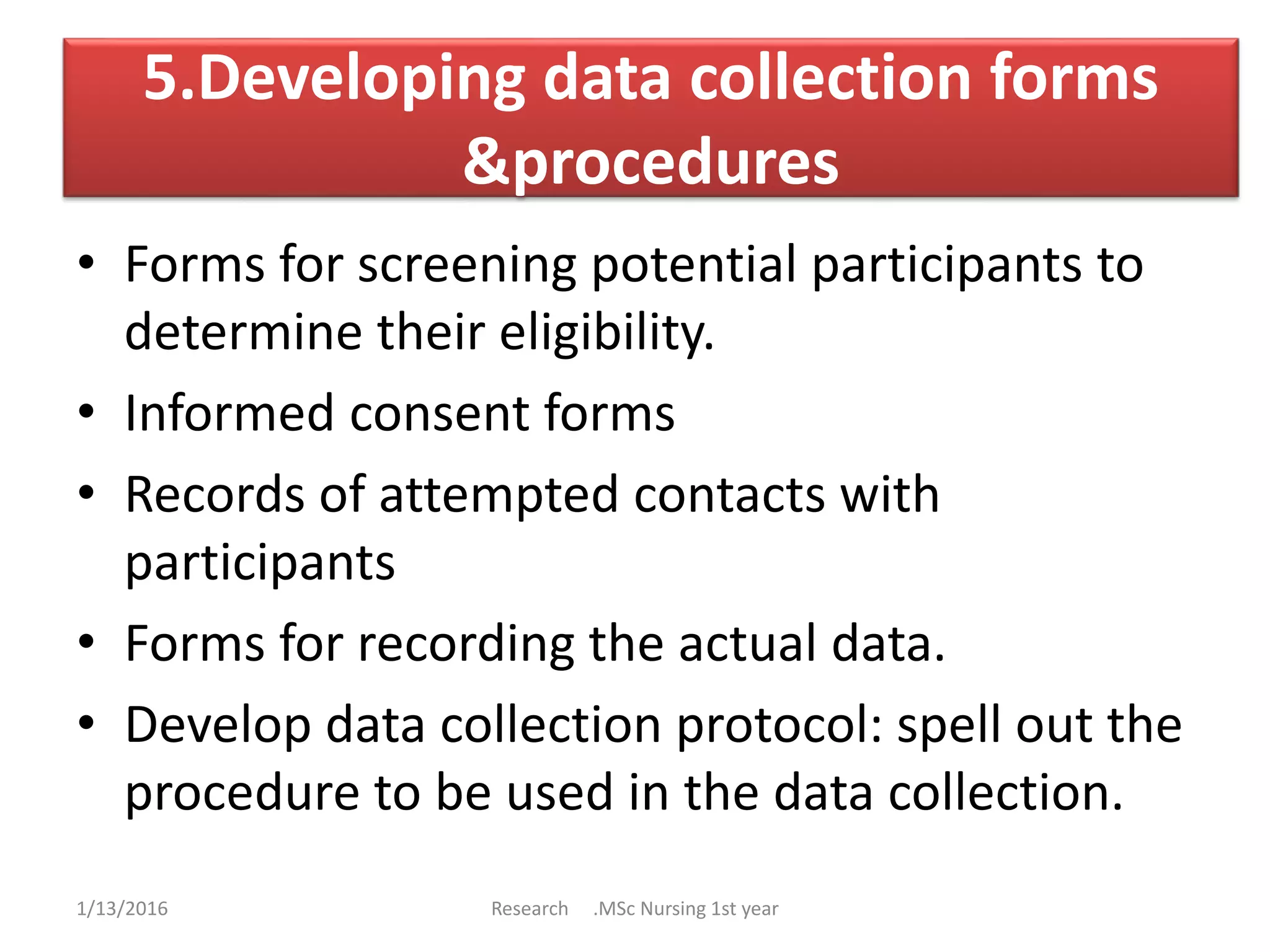 5.Developing data collection forms
&procedures
• Forms for screening potential participants to
determine their eligibility.
• Informed consent forms
• Records of attempted contacts with
participants
• Forms for recording the actual data.
• Develop data collection protocol: spell out the
procedure to be used in the data collection.
1/13/2016 Research .MSc Nursing 1st year
 