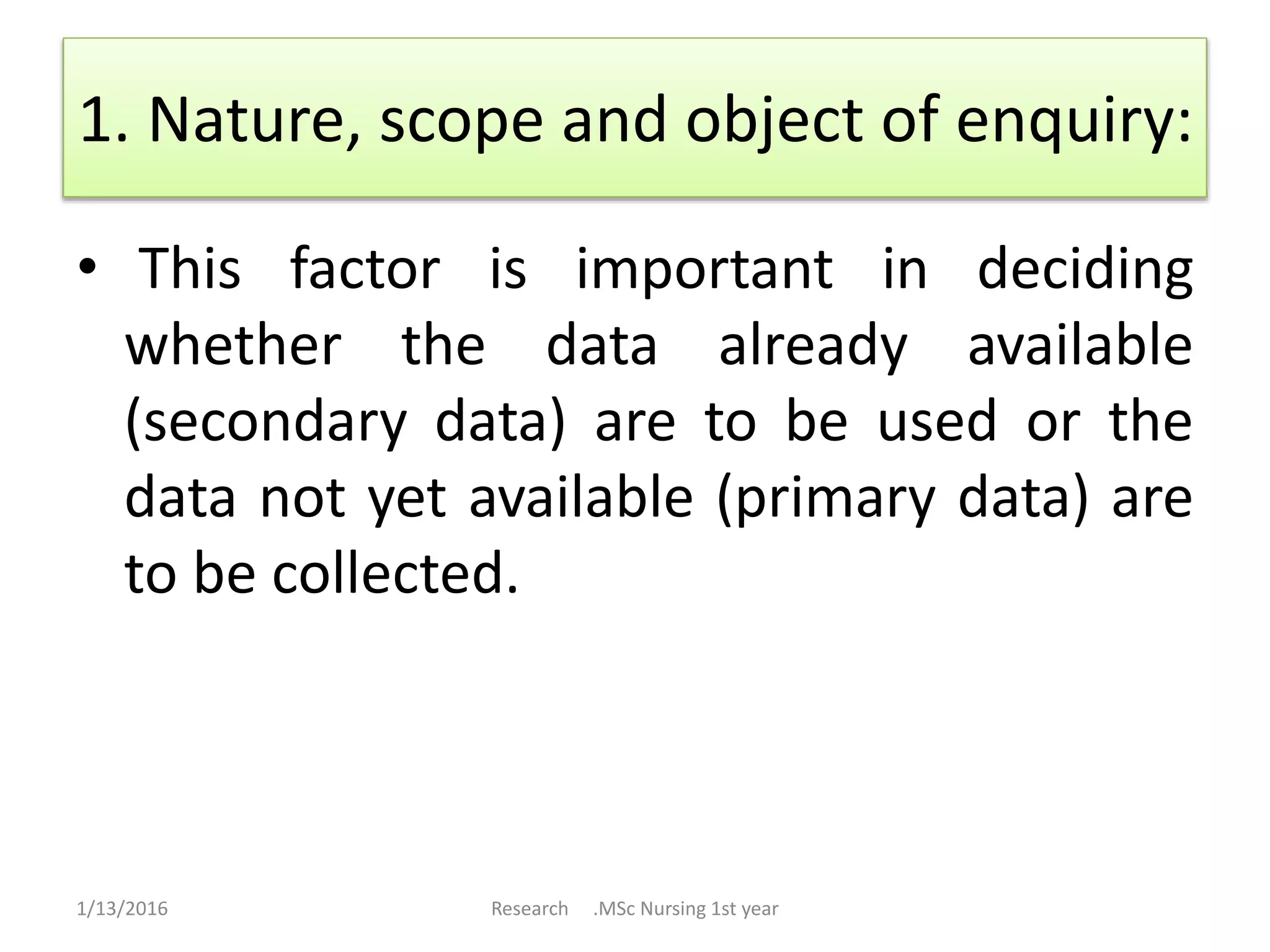1. Nature, scope and object of enquiry:
• This factor is important in deciding
whether the data already available
(secondary data) are to be used or the
data not yet available (primary data) are
to be collected.
1/13/2016 Research .MSc Nursing 1st year
 