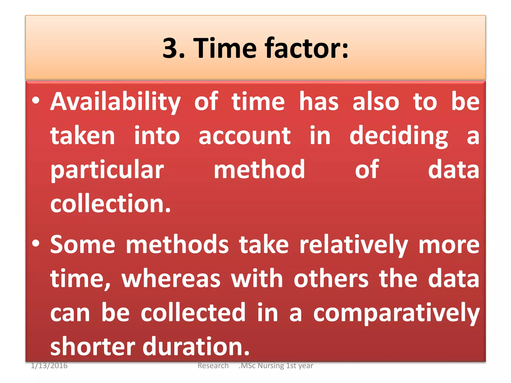 3. Time factor:
• Availability of time has also to be
taken into account in deciding a
particular method of data
collection.
• Some methods take relatively more
time, whereas with others the data
can be collected in a comparatively
shorter duration.1/13/2016 Research .MSc Nursing 1st year
 