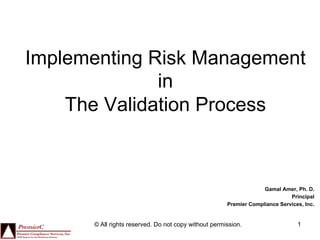 Implementing Risk Management
              in
    The Validation Process



                                                                   Gamal Amer, Ph. D.
                                                                             Principal
                                                      Premier Compliance Services, Inc.


      © All rights reserved. Do not copy without permission.                    1
 