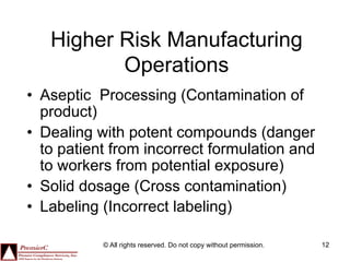 Higher Risk Manufacturing
          Operations
•  Aseptic Processing (Contamination of
   product)
•  Dealing with potent compounds (danger
   to patient from incorrect formulation and
   to workers from potential exposure)
•  Solid dosage (Cross contamination)
•  Labeling (Incorrect labeling)

           © All rights reserved. Do not copy without permission.   12
 