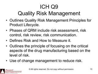 ICH Q9
       Quality Risk Management
•  Outlines Quality Risk Management Principles for
   Product Lifecycle.
•  Phases of QRM include risk assessment, risk
   control, risk review, risk communication.
•  Defines Risk and How to Measure it.
•  Outlines the principle of focusing on the critical
   aspects of the drug manufacturing based on the
   level of risk.
•  Use of change management to reduce risk.

              © All rights reserved. Do not copy without permission.   13
 