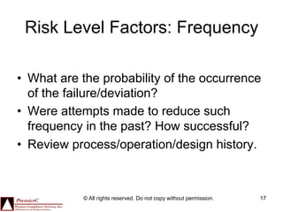 Risk Level Factors: Frequency

•  What are the probability of the occurrence
   of the failure/deviation?
•  Were attempts made to reduce such
   frequency in the past? How successful?
•  Review process/operation/design history.



            © All rights reserved. Do not copy without permission.   17
 