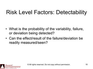 Risk Level Factors: Detectability

•  What is the probability of the variability, failure,
   or deviation being detected?
•  Can the effect/result of the failure/deviation be
   readily measured/seen?




               © All rights reserved. Do not copy without permission.   18
 