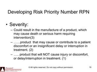 Developing Risk Priority Number RPN

•  Severity:
  –  Could result in the manufacture of a product, which
     may cause death or serious harm requiring
     intervention(3)
  –  ……product that may cause or contribute to a patient
     discomfort or an insignificant delay or interruption in
     treatment. (2)
  –  ….. product that will NOT cause injury or discomfort,
     or delay/interruption in treatment. (1)

               © All rights reserved. Do not copy without permission.   19
 