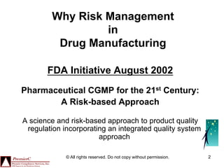 Why Risk Management
                 in
         Drug Manufacturing

       FDA Initiative August 2002
Pharmaceutical CGMP for the 21st Century:
        A Risk-based Approach

A science and risk-based approach to product quality
 regulation incorporating an integrated quality system
                       approach

             © All rights reserved. Do not copy without permission.   2
 