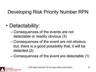 Developing Risk Priority Number RPN

•  Detactability:
  –  Consequences of the events are not
     detectable or readily obvious (3)
  –  Consequences of the event are not obvious
     but, there is a good possibility that, it will be
     detected.(2)
  –  Consequences of the event are detectable (1)

             © All rights reserved. Do not copy without permission.   21
 
