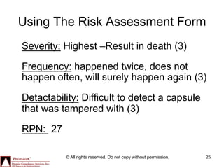 Using The Risk Assessment Form
Severity: Highest –Result in death (3)

Frequency: happened twice, does not
happen often, will surely happen again (3)

Detactability: Difficult to detect a capsule
that was tampered with (3)

RPN: 27

          © All rights reserved. Do not copy without permission.   25
 