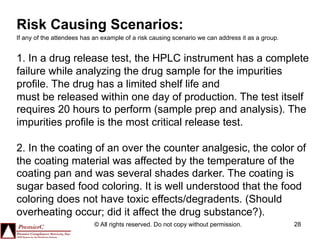Risk Causing Scenarios:
If any of the attendees has an example of a risk causing scenario we can address it as a group.


1. In a drug release test, the HPLC instrument has a complete
failure while analyzing the drug sample for the impurities
profile. The drug has a limited shelf life and
must be released within one day of production. The test itself
requires 20 hours to perform (sample prep and analysis). The
impurities profile is the most critical release test.

2. In the coating of an over the counter analgesic, the color of
the coating material was affected by the temperature of the
coating pan and was several shades darker. The coating is
sugar based food coloring. It is well understood that the food
coloring does not have toxic effects/degradents. (Should
overheating occur; did it affect the drug substance?).
                            © All rights reserved. Do not copy without permission.                28
 
