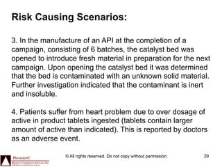 Risk Causing Scenarios:

3. In the manufacture of an API at the completion of a
campaign, consisting of 6 batches, the catalyst bed was
opened to introduce fresh material in preparation for the next
campaign. Upon opening the catalyst bed it was determined
that the bed is contaminated with an unknown solid material.
Further investigation indicated that the contaminant is inert
and insoluble.

4. Patients suffer from heart problem due to over dosage of
active in product tablets ingested (tablets contain larger
amount of active than indicated). This is reported by doctors
as an adverse event.

                © All rights reserved. Do not copy without permission.   29
 