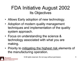 FDA Initiative August 2002
                      Its Objectives
•  Allows Early adoption of new technology.
•  Adoption of modern quality management
   techniques and implementation of the quality
   system approach.
•  Focus on understanding the science &
   technology associated with what you are
   making.
•  Priority to mitigating the highest risk elements of
   the manufacturing operation.
              © All rights reserved. Do not copy without permission.   3
 