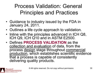 Process Validation: General
       Principles and Practices
•  Guidance to industry issued by the FDA in
   January 24, 2011.
•  Outlines a life cycle approach to validation.
•  Inline with the principles advanced in ICH Q8,
   ICH Q9, ICH Q10 and in ASTM E2500.
•  Defines PROCESS VALIDATION as the
   collection and evaluation of data, from the
   process design stage throughout commercial
   production, which establishes scientific evidence
   that a process is capable of consistently
   delivering quality products.
              © All rights reserved. Do not copy without permission.   30
 