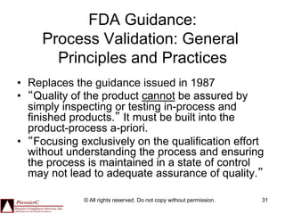 FDA Guidance:
     Process Validation: General
       Principles and Practices
•  Replaces the guidance issued in 1987
•  “Quality of the product cannot be assured by
   simply inspecting or testing in-process and
   finished products.” It must be built into the
   product-process a-priori.
•  “Focusing exclusively on the qualification effort
   without understanding the process and ensuring
   the process is maintained in a state of control
   may not lead to adequate assurance of quality.”

              © All rights reserved. Do not copy without permission.   31
 