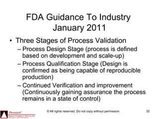 FDA Guidance To Industry
          January 2011
•  Three Stages of Process Validation
  –  Process Design Stage (process is defined
     based on development and scale-up)
  –  Process Qualification Stage (Design is
     confirmed as being capable of reproducible
     production)
  –  Continued Verification and improvement
     (Continuously gaining assurance the process
     remains in a state of control)
            © All rights reserved. Do not copy without permission.   32
 