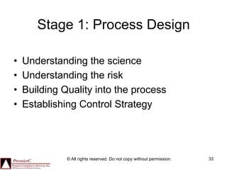 Stage 1: Process Design

•    Understanding the science
•    Understanding the risk
•    Building Quality into the process
•    Establishing Control Strategy




               © All rights reserved. Do not copy without permission.   33
 